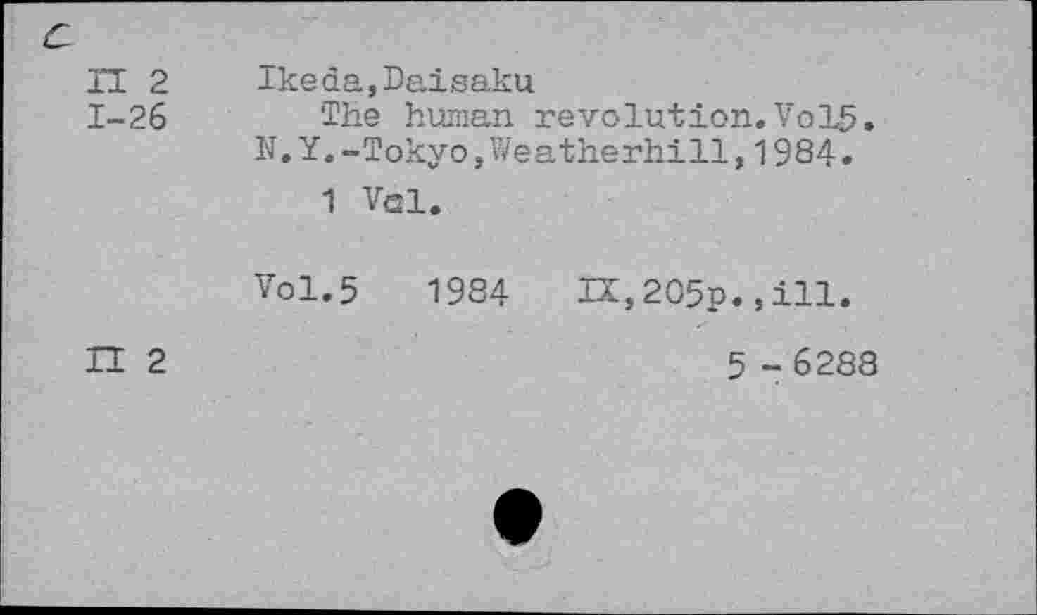 ﻿и 2 1-26
П 2
Ikeda,Daisaku
The human revolution.Vol5. N.Y. -Tokyo »Weatherhill,1984.
1 Vsl.
Vol.5	1984 IX,2O5p.,ill.
5 - 6288